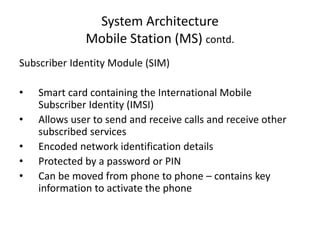 System Architecture
Mobile Station (MS) contd.
Subscriber Identity Module (SIM)
• Smart card containing the International Mobile
Subscriber Identity (IMSI)
• Allows user to send and receive calls and receive other
subscribed services
• Encoded network identification details
• Protected by a password or PIN
• Can be moved from phone to phone – contains key
information to activate the phone
 