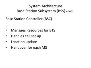 System Architecture
Base Station Subsystem (BSS) contd.
Base Station Controller (BSC)
• Manages Resources for BTS
• Handles call set up
• Location update
• Handover for each MS
 