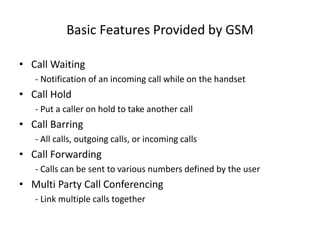 Basic Features Provided by GSM
• Call Waiting
- Notification of an incoming call while on the handset
• Call Hold
- Put a caller on hold to take another call
• Call Barring
- All calls, outgoing calls, or incoming calls
• Call Forwarding
- Calls can be sent to various numbers defined by the user
• Multi Party Call Conferencing
- Link multiple calls together
 