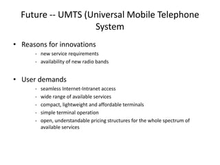 Future -- UMTS (Universal Mobile Telephone
System
• Reasons for innovations
- new service requirements
- availability of new radio bands
• User demands
- seamless Internet-Intranet access
- wide range of available services
- compact, lightweight and affordable terminals
- simple terminal operation
- open, understandable pricing structures for the whole spectrum of
available services
 