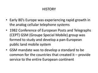 HISTORY
• Early 80’s Europe was experiencing rapid growth in
the analog cellular telephone systems
• 1982 Conference of European Posts and Telegraphs
(CEPT) GSM (Groupe Special Mobile) group was
formed to study and develop a pan-European
public land mobile system
• GSM mandate was to develop a standard to be
common for the countries that created it – provide
service to the entire European continent
 