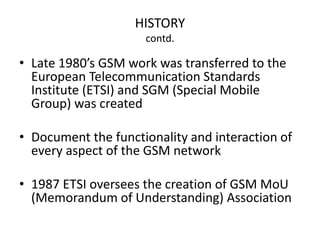 HISTORY
contd.
• Late 1980’s GSM work was transferred to the
European Telecommunication Standards
Institute (ETSI) and SGM (Special Mobile
Group) was created
• Document the functionality and interaction of
every aspect of the GSM network
• 1987 ETSI oversees the creation of GSM MoU
(Memorandum of Understanding) Association
 
