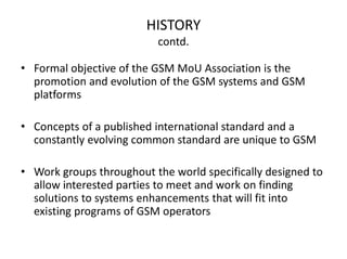 HISTORY
contd.
• Formal objective of the GSM MoU Association is the
promotion and evolution of the GSM systems and GSM
platforms
• Concepts of a published international standard and a
constantly evolving common standard are unique to GSM
• Work groups throughout the world specifically designed to
allow interested parties to meet and work on finding
solutions to systems enhancements that will fit into
existing programs of GSM operators
 