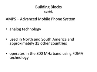 Building Blocks
contd.
AMPS – Advanced Mobile Phone System
• analog technology
• used in North and South America and
approximately 35 other countries
• operates in the 800 MHz band using FDMA
technology
 