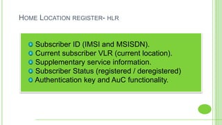 HOME LOCATION REGISTER- HLR
Subscriber ID (IMSI and MSISDN).
Current subscriber VLR (current location).
Supplementary service information.
Subscriber Status (registered / deregistered)
Authentication key and AuC functionality.
 