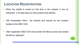 LOCATION REGISTRATION
• When the mobile is turned on first time in the network, it has no
indications in its data about an old Location Area Identity.
• MS immediately inform the network and request for the Location
Update to the MSC/ VLR.
• After registration MSC/ VLR will consider the MS as active and marked
the MS as “attached”.
 