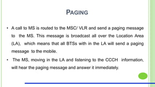 PAGING
• A call to MS is routed to the MSC/ VLR and send a paging message
to the MS. This message is broadcast all over the Location Area
(LA), which means that all BTSs with in the LA will send a paging
message to the mobile.
• The MS, moving in the LA and listening to the CCCH information,
will hear the paging message and answer it immediately.
 