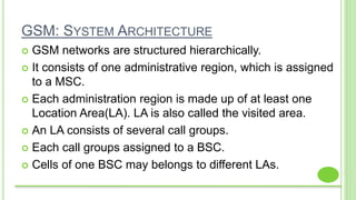 GSM: SYSTEM ARCHITECTURE
 GSM networks are structured hierarchically.
 It consists of one administrative region, which is assigned
to a MSC.
 Each administration region is made up of at least one
Location Area(LA). LA is also called the visited area.
 An LA consists of several call groups.
 Each call groups assigned to a BSC.
 Cells of one BSC may belongs to different LAs.
 