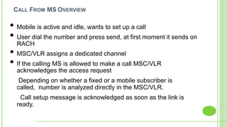 CALL FROM MS OVERVIEW
• Mobile is active and idle, wants to set up a call
• User dial the number and press send, at first moment it sends on
RACH
• MSC/VLR assigns a dedicated channel
• If the calling MS is allowed to make a call MSC/VLR
acknowledges the access request
Depending on whether a fixed or a mobile subscriber is . . . .
called, number is analyzed directly in the MSC/VLR.
Call setup message is acknowledged as soon as the link is .
ready.
 