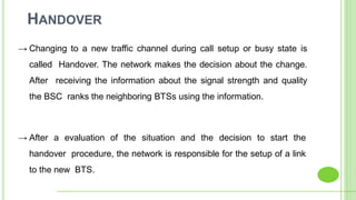 HANDOVER
→ Changing to a new traffic channel during call setup or busy state is
called Handover. The network makes the decision about the change.
After receiving the information about the signal strength and quality
the BSC ranks the neighboring BTSs using the information.
→ After a evaluation of the situation and the decision to start the
handover procedure, the network is responsible for the setup of a link
to the new BTS.
 