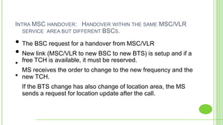 INTRA MSC HANDOVER: HANDOVER WITHIN THE SAME MSC/VLR
SERVICE AREA BUT DIFFERENT BSCS.
•
•
• The BSC request for a handover from MSC/VLR
• New link (MSC/VLR to new BSC to new BTS) is setup and if a
free TCH is available, it must be reserved.
MS receives the order to change to the new frequency and the
new TCH.
If the BTS change has also change of location area, the MS
sends a request for location update after the call.
 