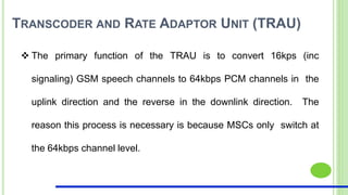 TRANSCODER AND RATE ADAPTOR UNIT (TRAU)
 The primary function of the TRAU is to convert 16kps (inc
signaling) GSM speech channels to 64kbps PCM channels in the
uplink direction and the reverse in the downlink direction. The
reason this process is necessary is because MSCs only switch at
the 64kbps channel level.
 