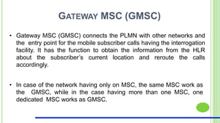 GATEWAY MSC (GMSC)
• Gateway MSC (GMSC) connects the PLMN with other networks and
the entry point for the mobile subscriber calls having the interrogation
facility. It has the function to obtain the information from the HLR
about the subscriber’s current location and reroute the calls
accordingly.
• In case of the network having only on MSC, the same MSC work as
the GMSC, while in the case having more than one MSC, one
dedicated MSC works as GMSC.
 