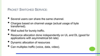 PACKET SWITCHED SERVICE:
• Several users can share the same channel.
• Charges based on channel usage (actual usage of byte
transferred).
• Well suited for bursty traffic.
• Resource allocation done independently on UL and DL (good for
applications with asymmetrical bit rate)
• Dynamic allocation of resources
• Can multiplex traffic (voice, data, video).
 