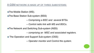 A GSM NETWORK IS MADE UP OF THREE SUBSYSTEMS:
The Mobile Station (MS).
The Base Station Sub-system (BSS)
– Comprising a BSC and several BTSs.
– Control radio link with MS and BSCs.
The Network and Switching Sub-system (NSS)
– comprising an MSC and associated registers.
The Operation and Support Sub-system (OSS)
– Operator monitor and Control the system.
 