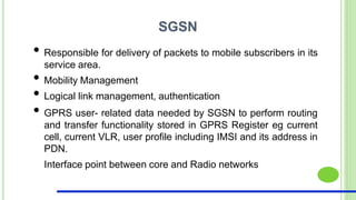 SGSN
• Responsible for delivery of packets to mobile subscribers in its
service area.
• Mobility Management
• Logical link management, authentication
• GPRS user- related data needed by SGSN to perform routing
and transfer functionality stored in GPRS Register eg current
cell, current VLR, user profile including IMSI and its address in
PDN.
Interface point between core and Radio networks
 