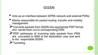 • Acts as an interface between GPRS network and external PDNs
• Mainly responsible for packet routing, transfer and mobility
management
Converts packets from SGSN into appropriate PDP format
and sends them out to corresponding PDN
PDP addresses of incoming data packets from PDN
are converted to IMSI of the destination user and sent
to the responsible SGSN.
Tunneling
GGSN
 