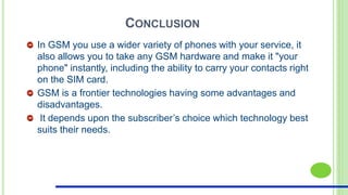 CONCLUSION
In GSM you use a wider variety of phones with your service, it
also allows you to take any GSM hardware and make it "your
phone" instantly, including the ability to carry your contacts right
on the SIM card.
GSM is a frontier technologies having some advantages and
disadvantages.
It depends upon the subscriber’s choice which technology best
suits their needs.
 