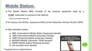 ₪ IMEI (International Mobile Station Equipment Identity)
₪ IMSI (International Mobile Subscriber Identity)
₪ TMSI (Temporary Mobile Subscriber Identity)
₪ MSISDN (Mobile Subscriber *ISDN Number)
₪ MSRN (Mobile Station Roaming Number)
₪ LAI (Location Area Identity)
Mobile Station:
 The Mobile Station (MS) consists of the physical equipment used by a
. PLMN subscriber to connect to the network.
 Itcomprises the Mobile Equipment (ME) and the Subscriber Identity Module (SIM).
 Other Identities Include :-
Public Land Mobile Networks
*Integrated Service Digital Network
 
