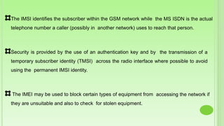 The IMSI identifies the subscriber within the GSM network while the MS ISDN is the actual
telephone number a caller (possibly in another network) uses to reach that person.
Security is provided by the use of an authentication key and by the transmission of a
temporary subscriber identity (TMSI) across the radio interface where possible to avoid
using the permanent IMSI identity.
The IMEI may be used to block certain types of equipment from accessing the network if
they are unsuitable and also to check for stolen equipment.
 
