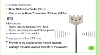 THE BSS COMPRISES:
oBase Station Controller (BSC)
o One or more Base Transceiver Stations (BTSs)
BTS contains:
→ Radio Transmitter/Receiver (TRX)
→ Signal processing and control equipment
→ Antennas and feeder cables
The purpose of the BTS is to:
• Provide radio access to the mobile stations.
• Manage the radio access aspects of the system.
BTS
 