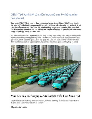 GSM- Taxi Xanh SM và chiến lược mở cực kỳ thông minh
của Vinfast
Taxi xanh SM (GSM) là công ty Taxi và cho thuê xe do tỷ phú Phạm Nhật Vượng thành
lập năm 2023, đây là dịch vụ tạo ra nhiều tranh cãi khi ra mắt cũng như gây không ít tò mò
cho cộng đồng mạng tại Việt Nam, đặc biệt là những người quan tâm đến thị trường ô tô.
GSM hoạt động theo cả cơ chế của 1 hãng taxi truyền thống (gọi xe qua tổng đài 19002088)
và gọi xe qua app tương tự Grab, Bee...
Mô hình kinh doanh của GSM tương tự các hãng xe công nghệ nhưng chứa đựng cả những điểm
mạnh của các hãng taxi truyền thống như: Tự sở hữu xe, tài xế được tuyển dụng và đào tạo theo
quy chuẩn, chính sách nhất quán... điều này giúp cho Xanh SM kiểm soát và đảm bảo tốt nhất
được chất lượng và chiến lược sản phẩm, hạn chế các mẫu thuẫn giữa doanh nghiệp và tài xế.
Mục tiêu của bác Vượng và Vinfast khi triển khai Xanh SM
Đây là nước đi cực kỳ thông minh của Vinfast, một mũi tên trúng rất nhiều đích và các đích đó
đa phần phục vụ một mục tiêu lớn là Vinfast:
Mục tiêu tài chính
 