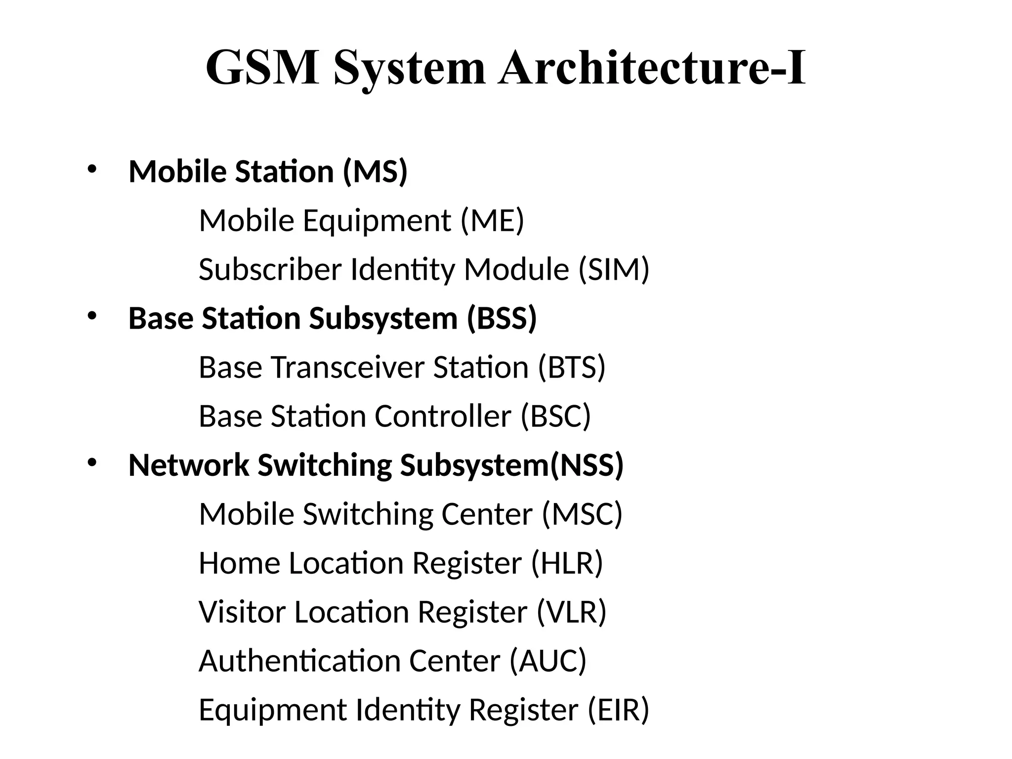 GSM System Architecture-I
• Mobile Station (MS)
Mobile Equipment (ME)
Subscriber Identity Module (SIM)
• Base Station Subsystem (BSS)
Base Transceiver Station (BTS)
Base Station Controller (BSC)
• Network Switching Subsystem(NSS)
Mobile Switching Center (MSC)
Home Location Register (HLR)
Visitor Location Register (VLR)
Authentication Center (AUC)
Equipment Identity Register (EIR)
 