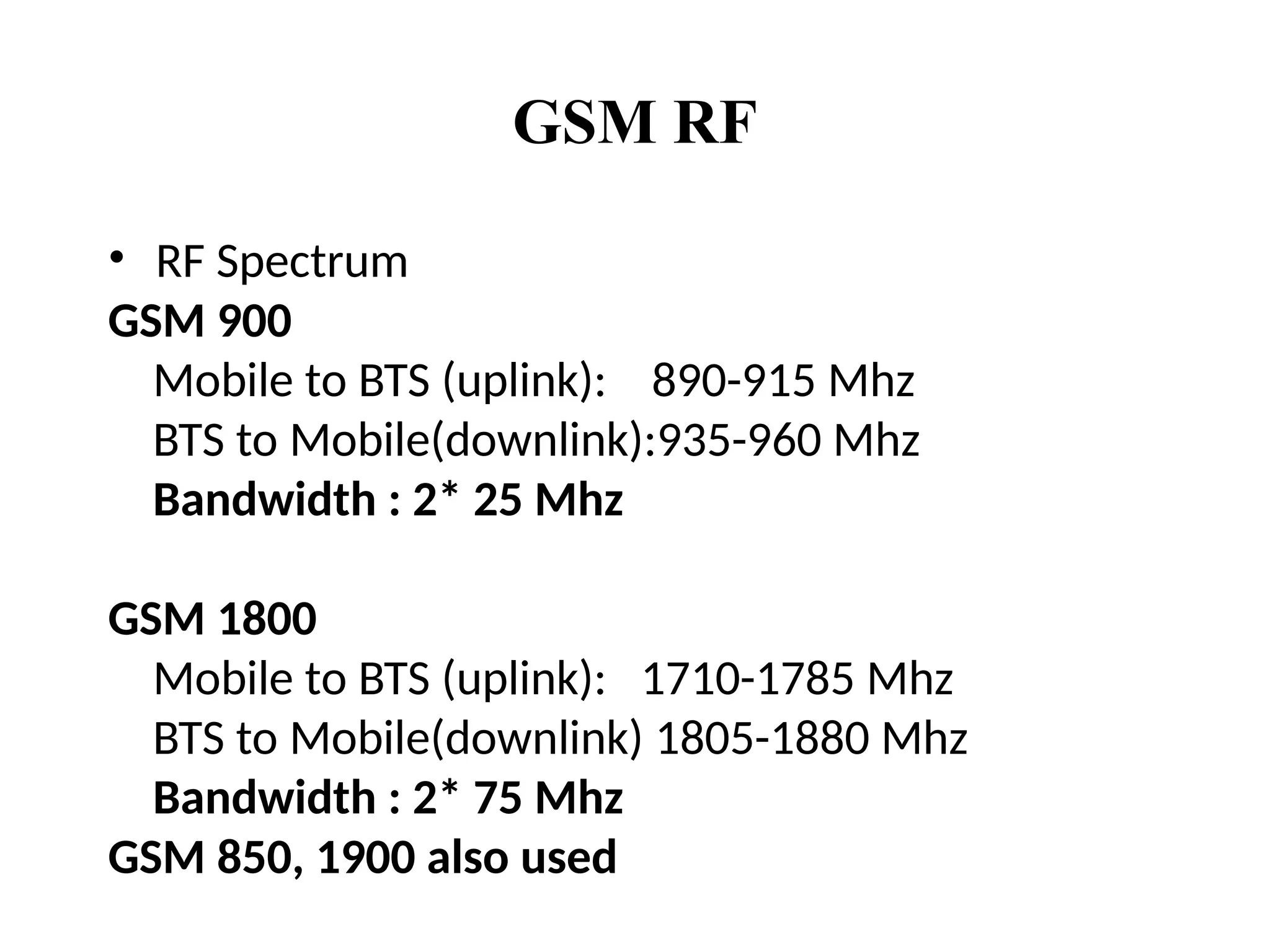 GSM RF
• RF Spectrum
GSM 900
Mobile to BTS (uplink): 890-915 Mhz
BTS to Mobile(downlink):935-960 Mhz
Bandwidth : 2* 25 Mhz
GSM 1800
Mobile to BTS (uplink): 1710-1785 Mhz
BTS to Mobile(downlink) 1805-1880 Mhz
Bandwidth : 2* 75 Mhz
GSM 850, 1900 also used
 