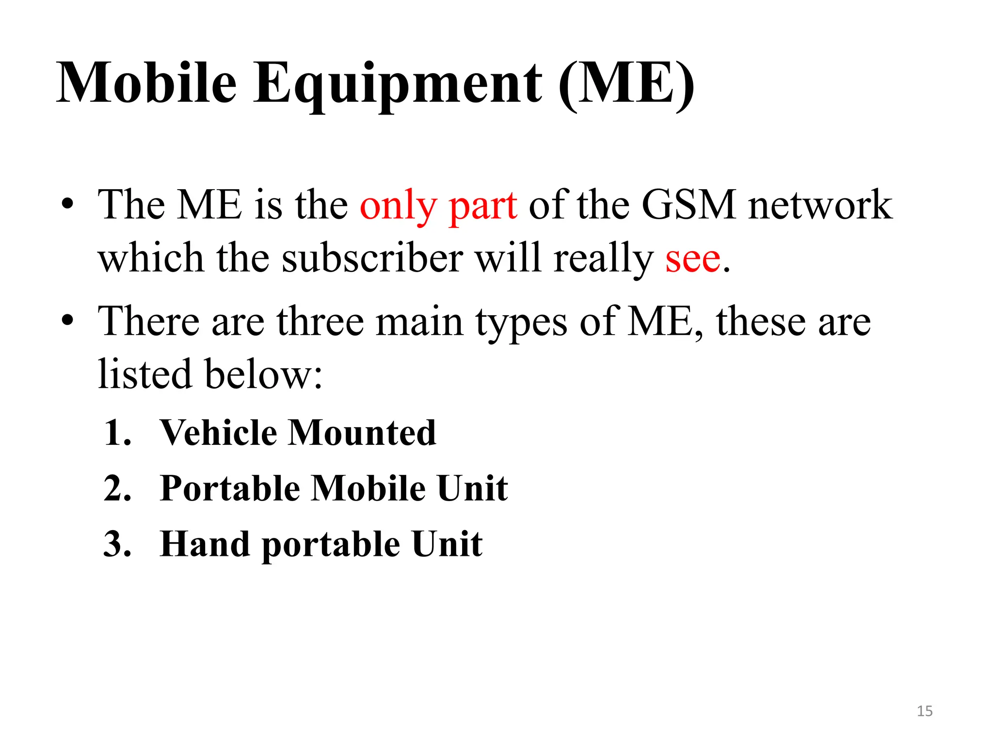 Mobile Equipment (ME)
• The ME is the only part of the GSM network
which the subscriber will really see.
• There are three main types of ME, these are
listed below:
1. Vehicle Mounted
2. Portable Mobile Unit
3. Hand portable Unit
15
 