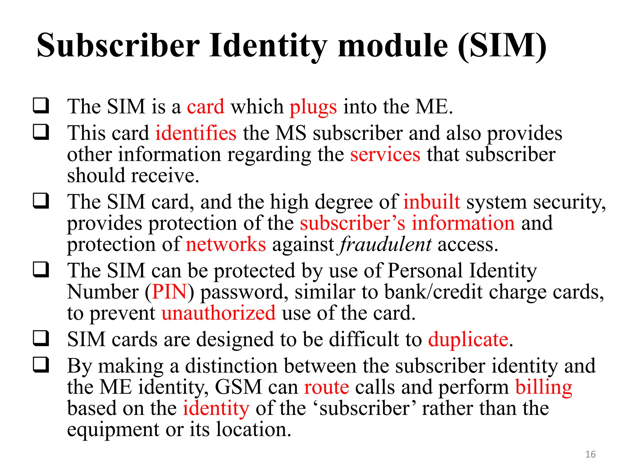  The SIM is a card which plugs into the ME.
 This card identifies the MS subscriber and also provides
other information regarding the services that subscriber
should receive.
 The SIM card, and the high degree of inbuilt system security,
provides protection of the subscriber’s information and
protection of networks against fraudulent access.
 The SIM can be protected by use of Personal Identity
Number (PIN) password, similar to bank/credit charge cards,
to prevent unauthorized use of the card.
 SIM cards are designed to be difficult to duplicate.
 By making a distinction between the subscriber identity and
the ME identity, GSM can route calls and perform billing
based on the identity of the ‘subscriber’ rather than the
equipment or its location.
Subscriber Identity module (SIM)
16
 