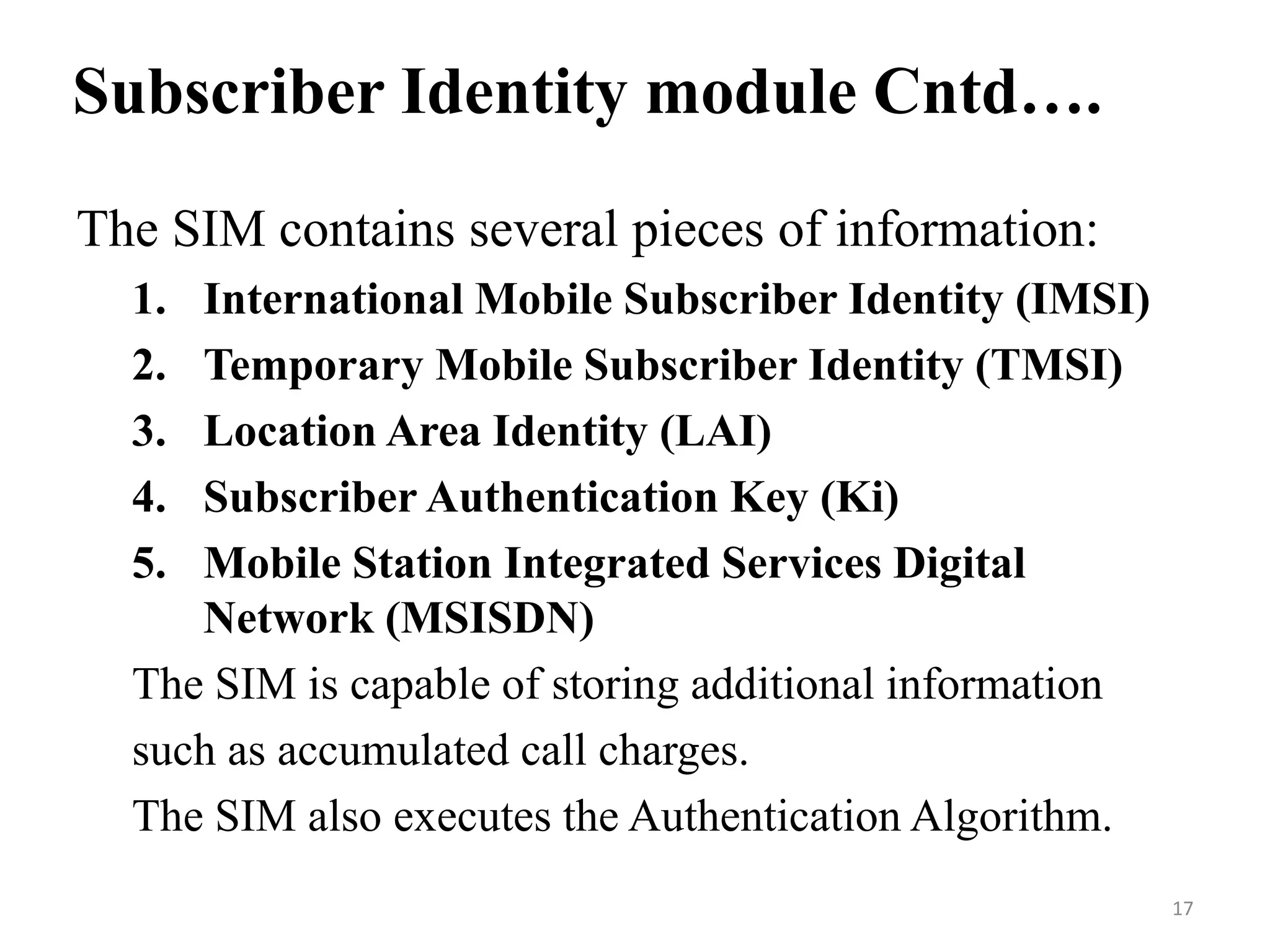 The SIM contains several pieces of information:
1. International Mobile Subscriber Identity (IMSI)
2. Temporary Mobile Subscriber Identity (TMSI)
3. Location Area Identity (LAI)
4. Subscriber Authentication Key (Ki)
5. Mobile Station Integrated Services Digital
Network (MSISDN)
The SIM is capable of storing additional information
such as accumulated call charges.
The SIM also executes the Authentication Algorithm.
Subscriber Identity module Cntd….
17
 