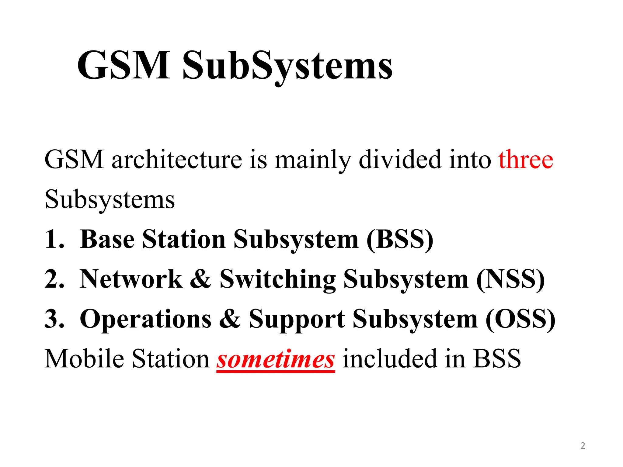GSM SubSystems
GSM architecture is mainly divided into three
Subsystems
1. Base Station Subsystem (BSS)
2. Network & Switching Subsystem (NSS)
3. Operations & Support Subsystem (OSS)
Mobile Station sometimes included in BSS
2
 