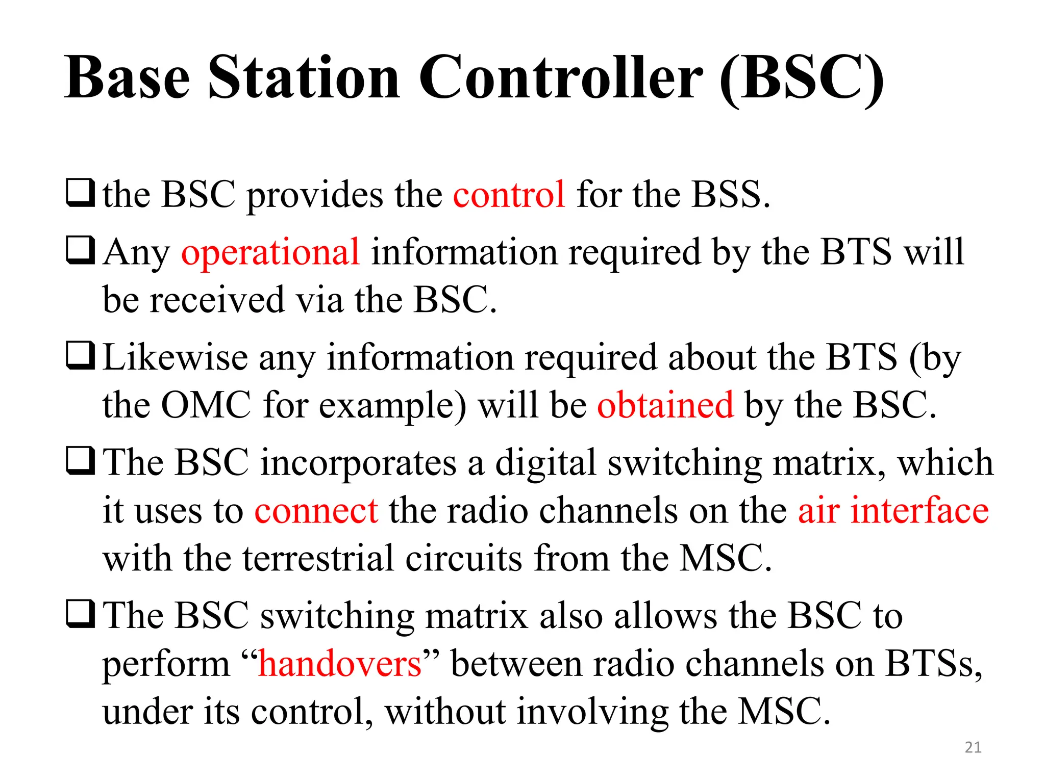 Base Station Controller (BSC)
the BSC provides the control for the BSS.
Any operational information required by the BTS will
be received via the BSC.
Likewise any information required about the BTS (by
the OMC for example) will be obtained by the BSC.
The BSC incorporates a digital switching matrix, which
it uses to connect the radio channels on the air interface
with the terrestrial circuits from the MSC.
The BSC switching matrix also allows the BSC to
perform “handovers” between radio channels on BTSs,
under its control, without involving the MSC.
21
 