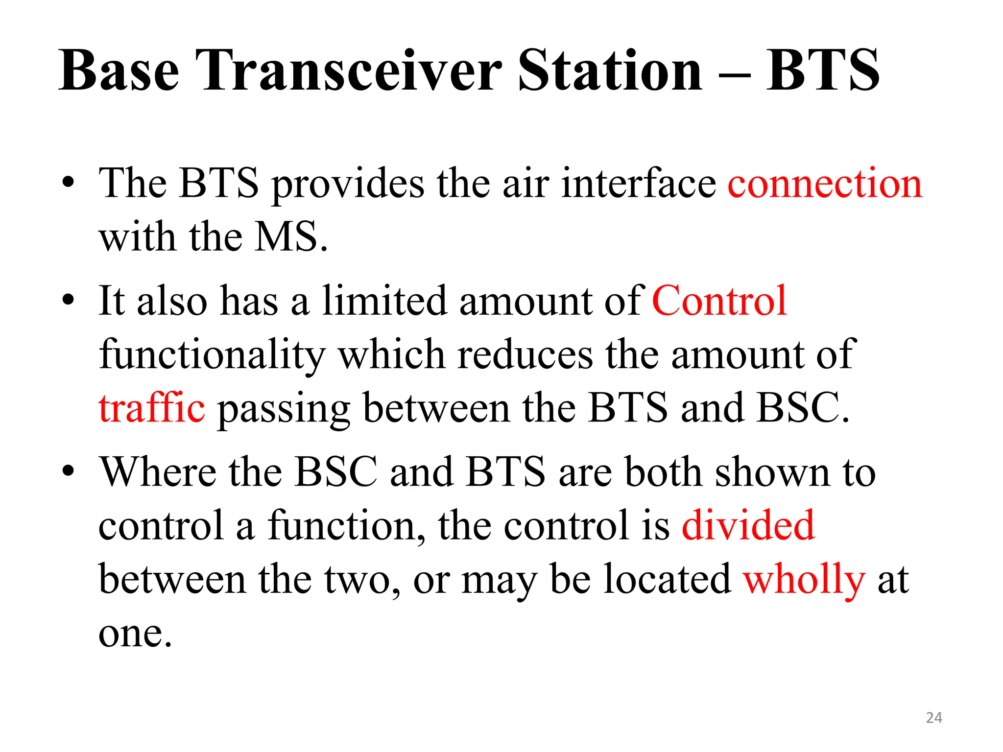 Base Transceiver Station – BTS
• The BTS provides the air interface connection
with the MS.
• It also has a limited amount of Control
functionality which reduces the amount of
traffic passing between the BTS and BSC.
• Where the BSC and BTS are both shown to
control a function, the control is divided
between the two, or may be located wholly at
one.
24
 