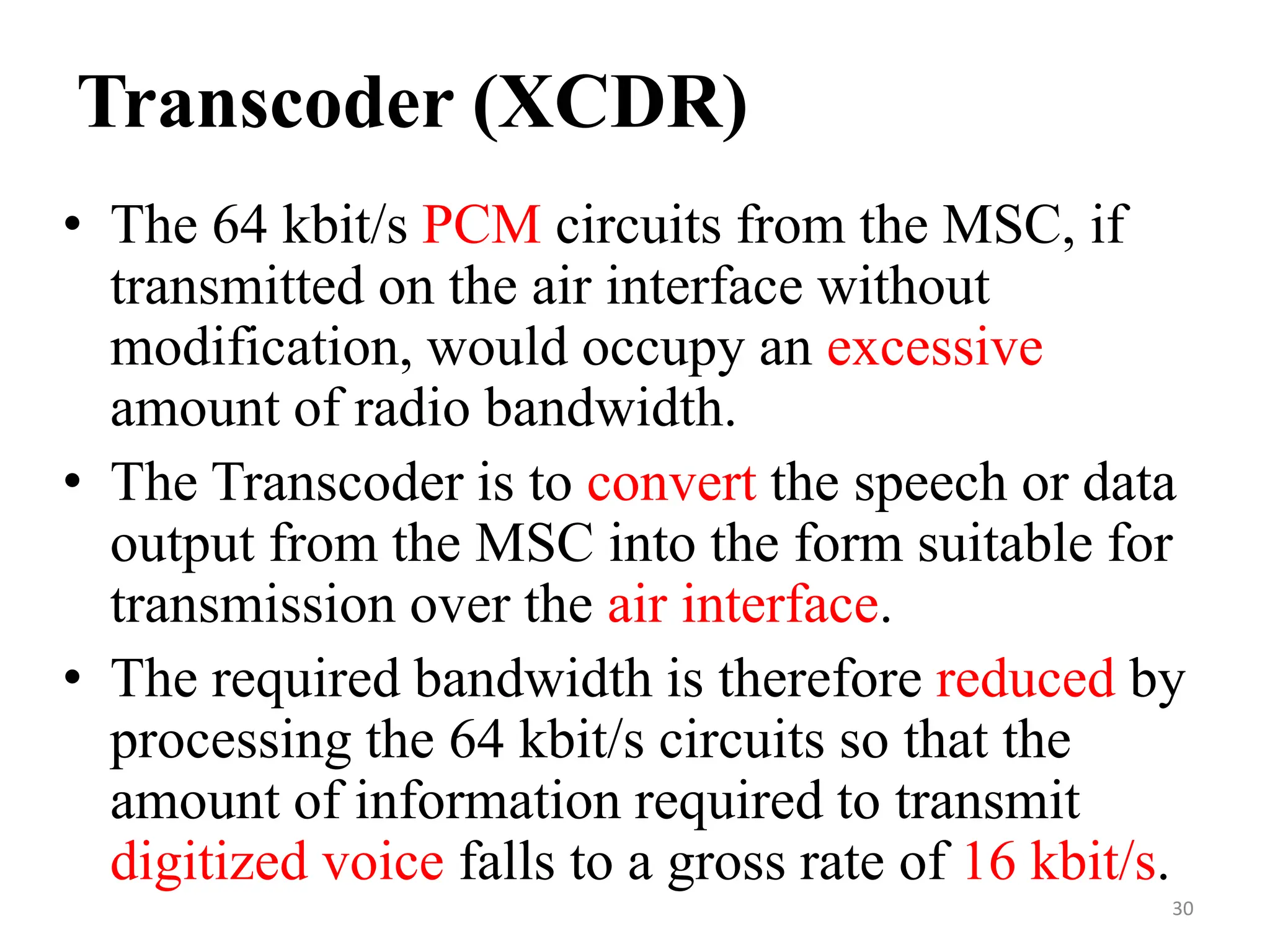 Transcoder (XCDR)
• The 64 kbit/s PCM circuits from the MSC, if
transmitted on the air interface without
modification, would occupy an excessive
amount of radio bandwidth.
• The Transcoder is to convert the speech or data
output from the MSC into the form suitable for
transmission over the air interface.
• The required bandwidth is therefore reduced by
processing the 64 kbit/s circuits so that the
amount of information required to transmit
digitized voice falls to a gross rate of 16 kbit/s.
30
 