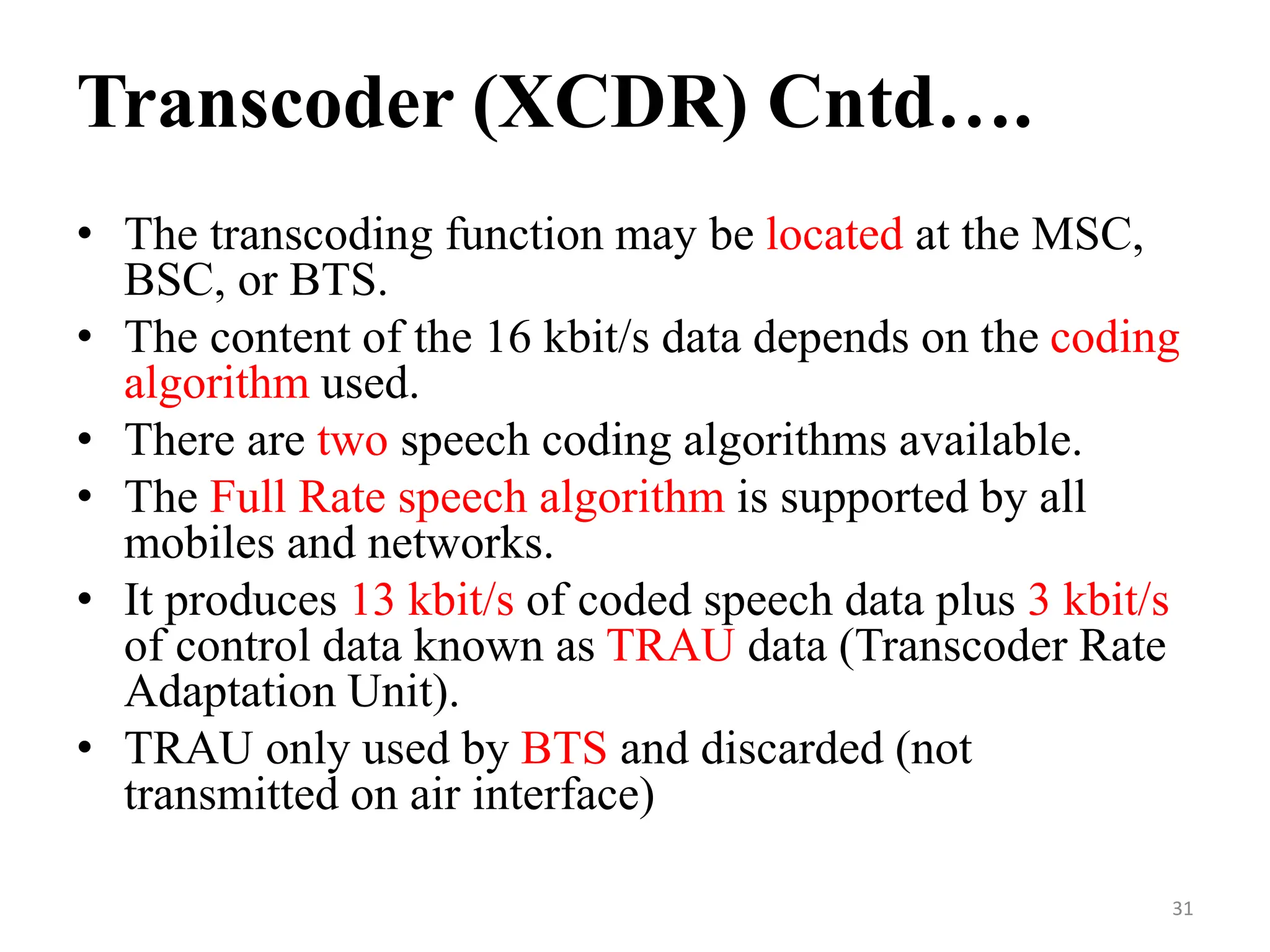 • The transcoding function may be located at the MSC,
BSC, or BTS.
• The content of the 16 kbit/s data depends on the coding
algorithm used.
• There are two speech coding algorithms available.
• The Full Rate speech algorithm is supported by all
mobiles and networks.
• It produces 13 kbit/s of coded speech data plus 3 kbit/s
of control data known as TRAU data (Transcoder Rate
Adaptation Unit).
• TRAU only used by BTS and discarded (not
transmitted on air interface)
Transcoder (XCDR) Cntd….
31
 