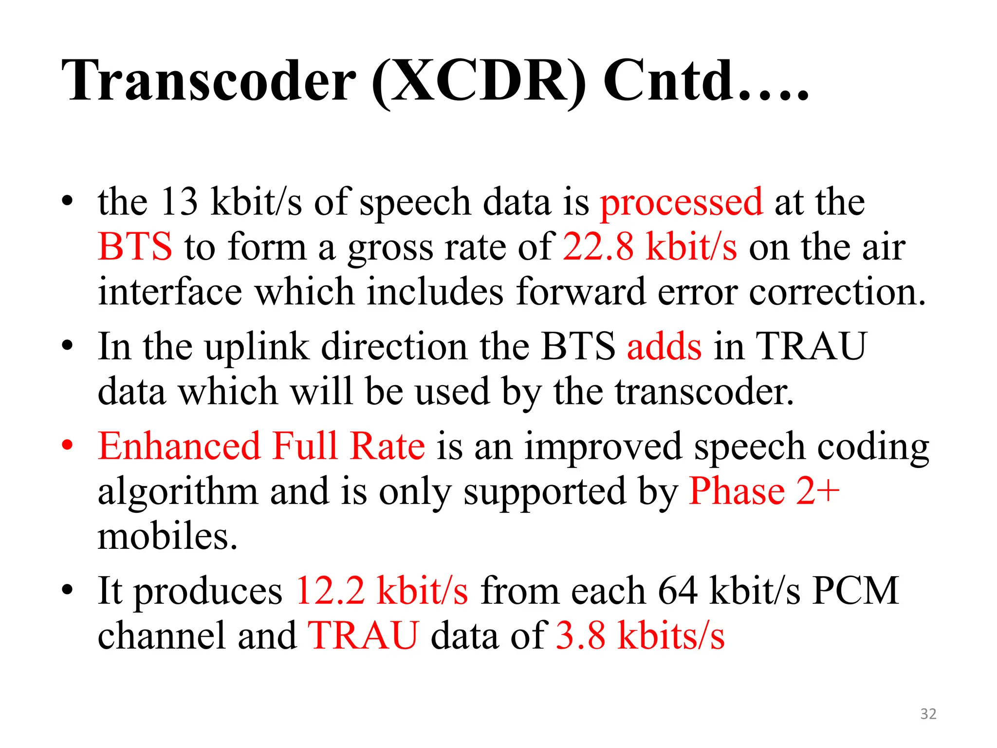 • the 13 kbit/s of speech data is processed at the
BTS to form a gross rate of 22.8 kbit/s on the air
interface which includes forward error correction.
• In the uplink direction the BTS adds in TRAU
data which will be used by the transcoder.
• Enhanced Full Rate is an improved speech coding
algorithm and is only supported by Phase 2+
mobiles.
• It produces 12.2 kbit/s from each 64 kbit/s PCM
channel and TRAU data of 3.8 kbits/s
Transcoder (XCDR) Cntd….
32
 