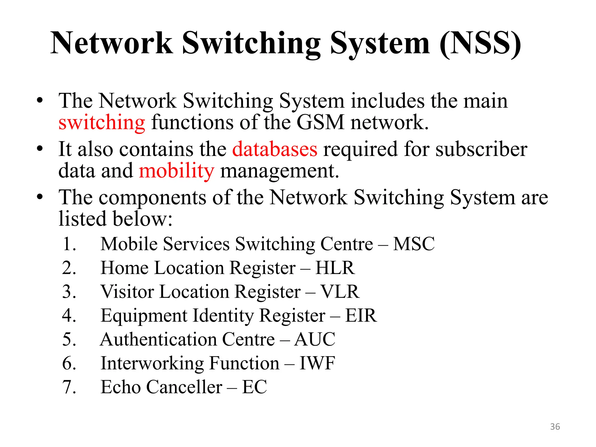 Network Switching System (NSS)
• The Network Switching System includes the main
switching functions of the GSM network.
• It also contains the databases required for subscriber
data and mobility management.
• The components of the Network Switching System are
listed below:
1. Mobile Services Switching Centre – MSC
2. Home Location Register – HLR
3. Visitor Location Register – VLR
4. Equipment Identity Register – EIR
5. Authentication Centre – AUC
6. Interworking Function – IWF
7. Echo Canceller – EC
36
 