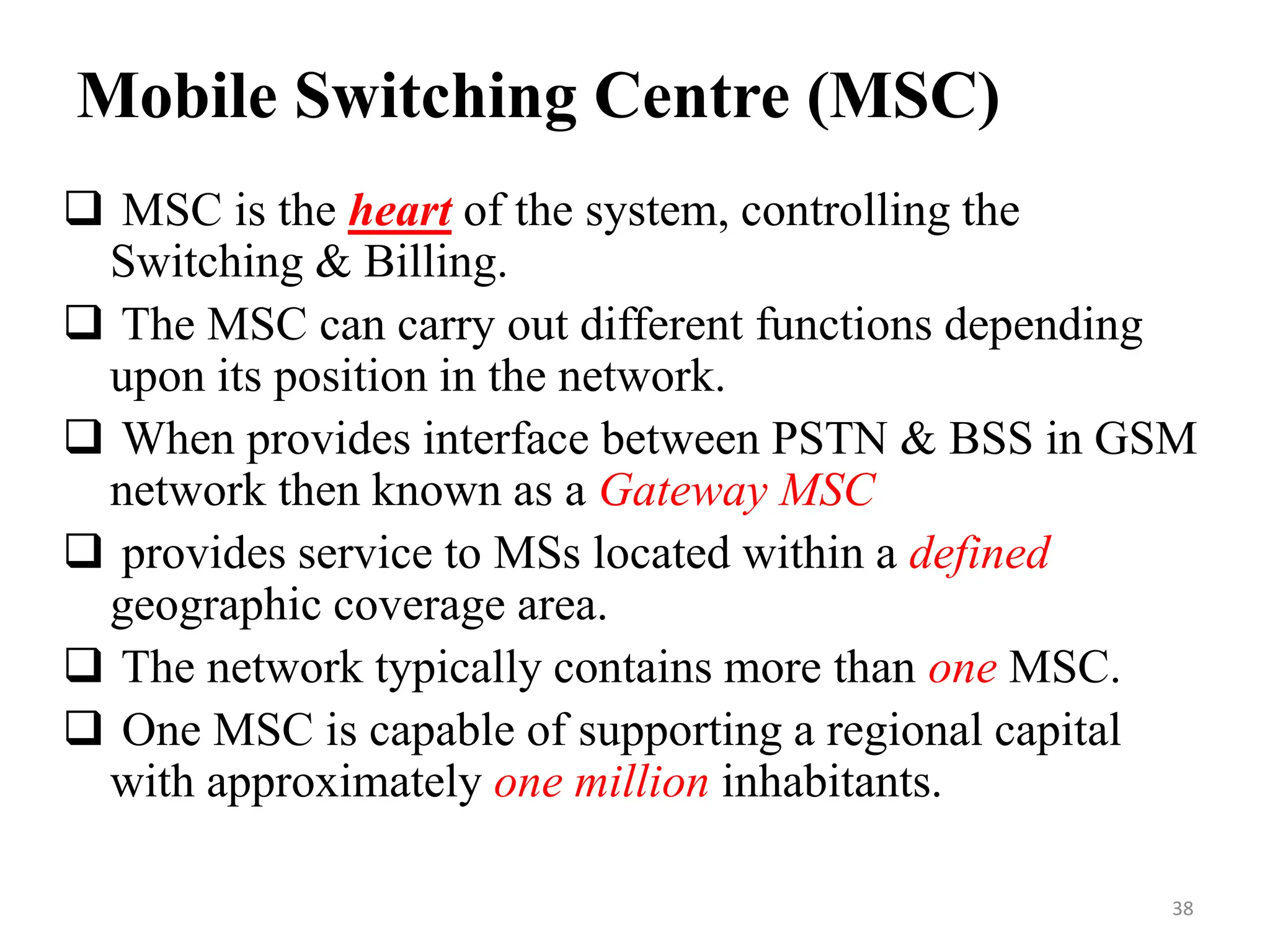 Mobile Switching Centre (MSC)
 MSC is the heart of the system, controlling the
Switching & Billing.
 The MSC can carry out different functions depending
upon its position in the network.
 When provides interface between PSTN & BSS in GSM
network then known as a Gateway MSC
 provides service to MSs located within a defined
geographic coverage area.
 The network typically contains more than one MSC.
 One MSC is capable of supporting a regional capital
with approximately one million inhabitants.
38
 