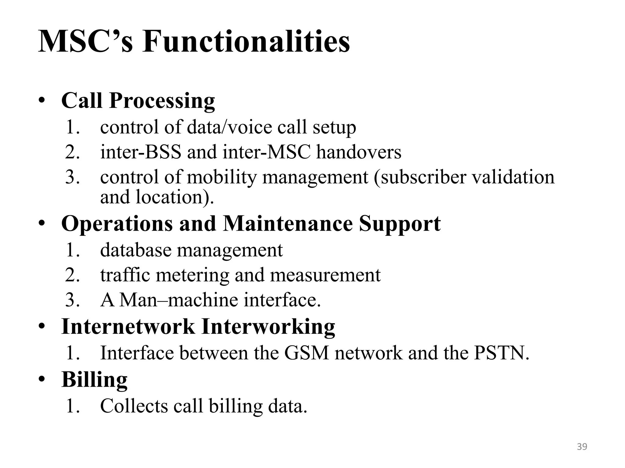 • Call Processing
1. control of data/voice call setup
2. inter-BSS and inter-MSC handovers
3. control of mobility management (subscriber validation
and location).
• Operations and Maintenance Support
1. database management
2. traffic metering and measurement
3. A Man–machine interface.
• Internetwork Interworking
1. Interface between the GSM network and the PSTN.
• Billing
1. Collects call billing data.
MSC’s Functionalities
39
 