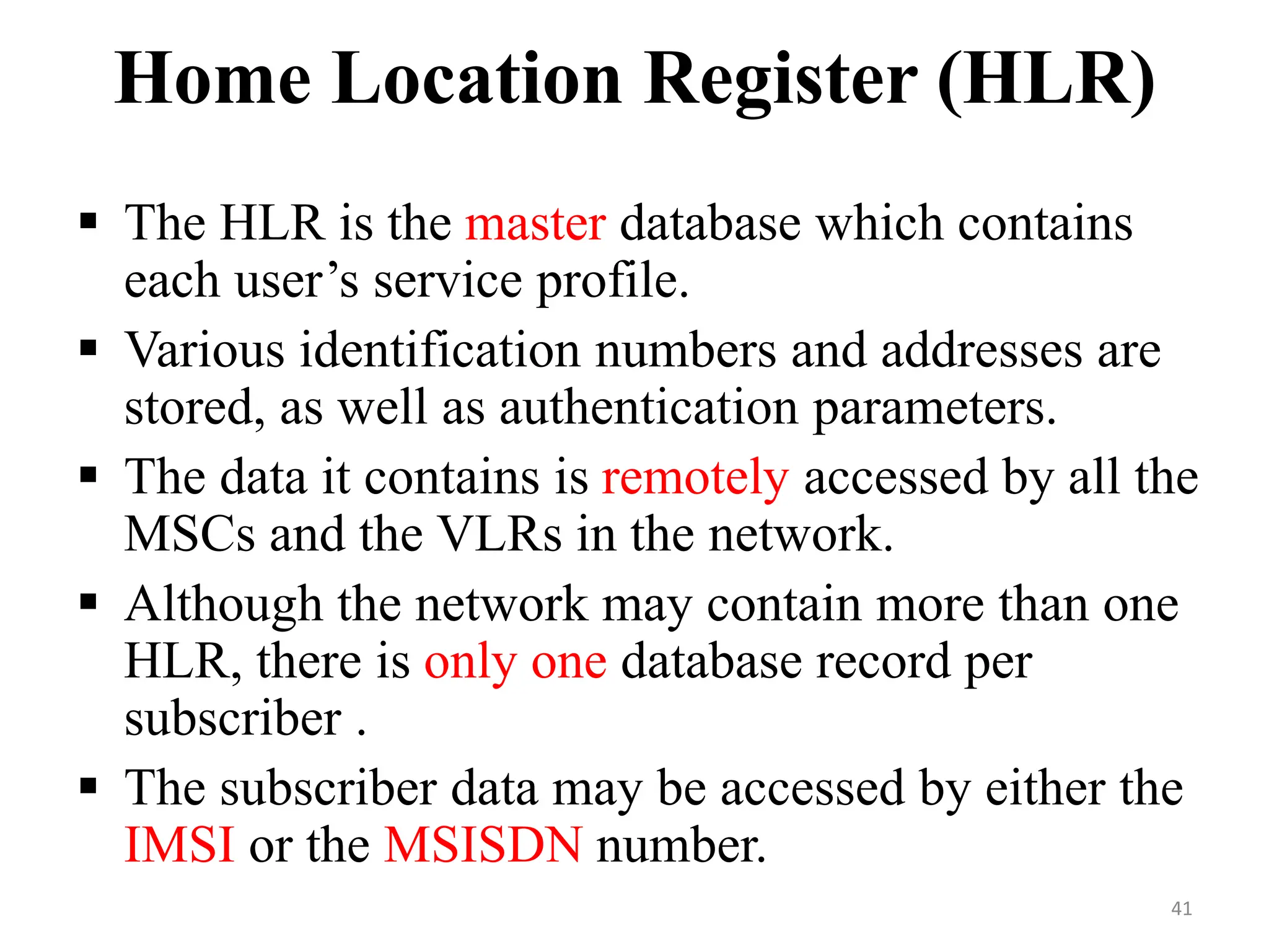 Home Location Register (HLR)
 The HLR is the master database which contains
each user’s service profile.
 Various identification numbers and addresses are
stored, as well as authentication parameters.
 The data it contains is remotely accessed by all the
MSCs and the VLRs in the network.
 Although the network may contain more than one
HLR, there is only one database record per
subscriber .
 The subscriber data may be accessed by either the
IMSI or the MSISDN number.
41
 