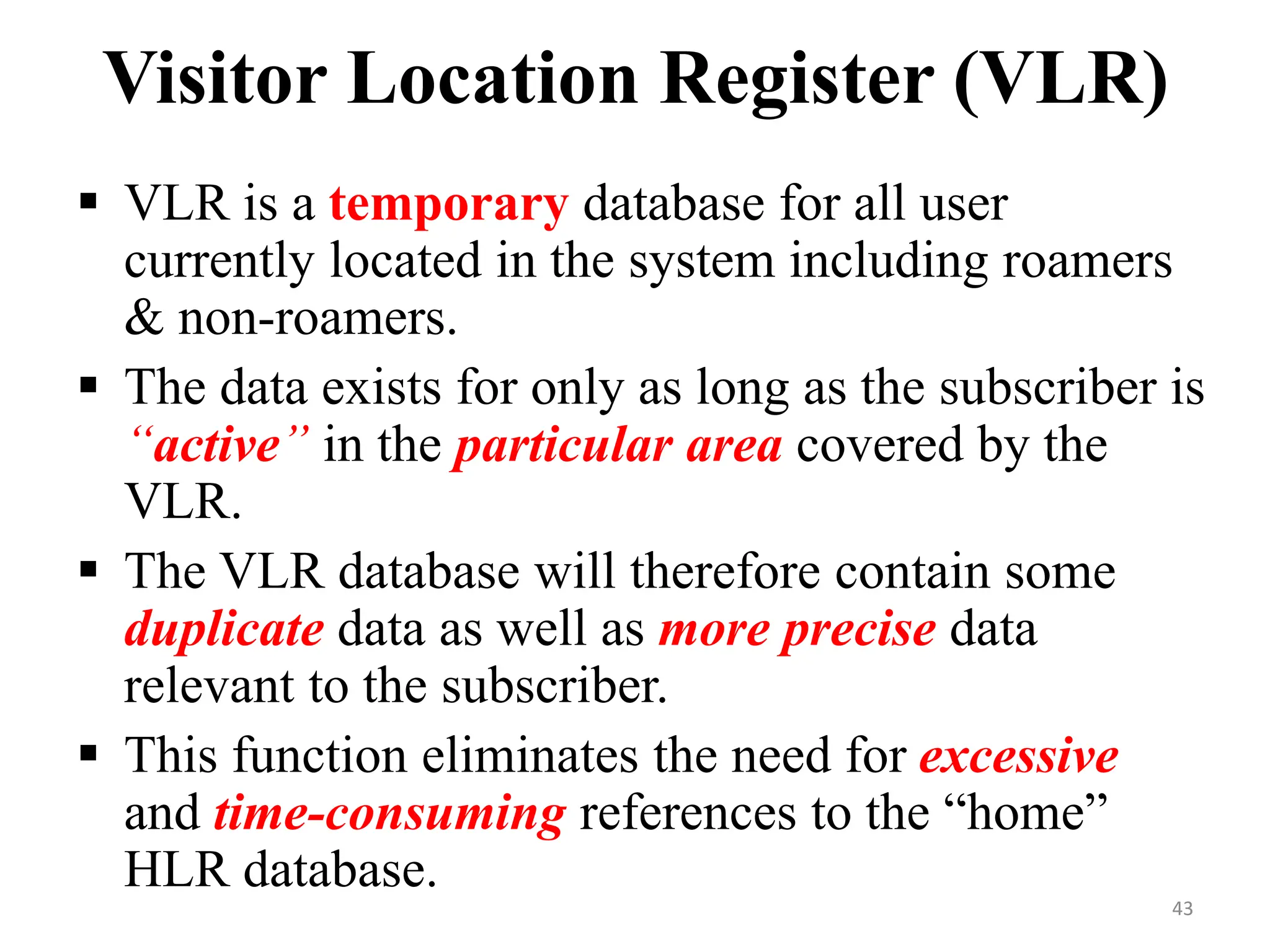  VLR is a temporary database for all user
currently located in the system including roamers
& non-roamers.
 The data exists for only as long as the subscriber is
“active” in the particular area covered by the
VLR.
 The VLR database will therefore contain some
duplicate data as well as more precise data
relevant to the subscriber.
 This function eliminates the need for excessive
and time-consuming references to the “home”
HLR database.
Visitor Location Register (VLR)
43
 