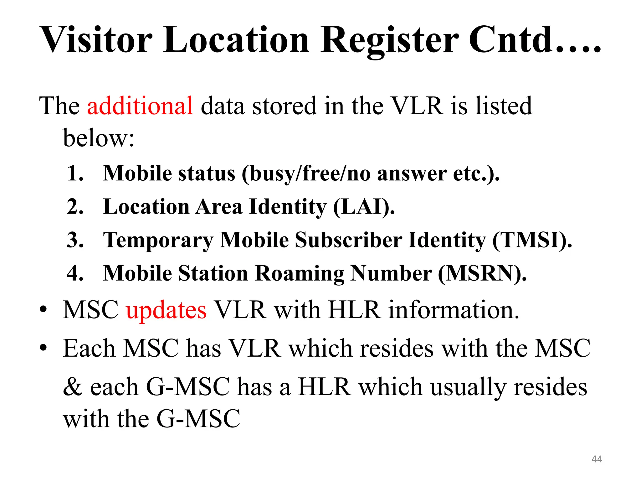 The additional data stored in the VLR is listed
below:
1. Mobile status (busy/free/no answer etc.).
2. Location Area Identity (LAI).
3. Temporary Mobile Subscriber Identity (TMSI).
4. Mobile Station Roaming Number (MSRN).
• MSC updates VLR with HLR information.
• Each MSC has VLR which resides with the MSC
& each G-MSC has a HLR which usually resides
with the G-MSC
Visitor Location Register Cntd….
44
 
