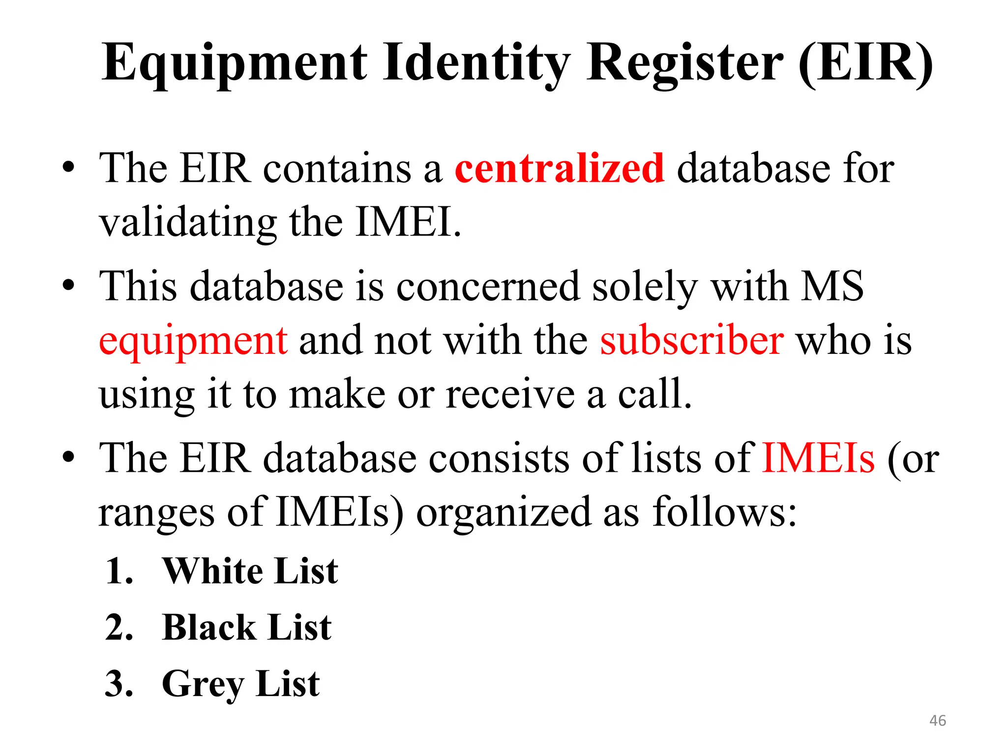 • The EIR contains a centralized database for
validating the IMEI.
• This database is concerned solely with MS
equipment and not with the subscriber who is
using it to make or receive a call.
• The EIR database consists of lists of IMEIs (or
ranges of IMEIs) organized as follows:
1. White List
2. Black List
3. Grey List
Equipment Identity Register (EIR)
46
 