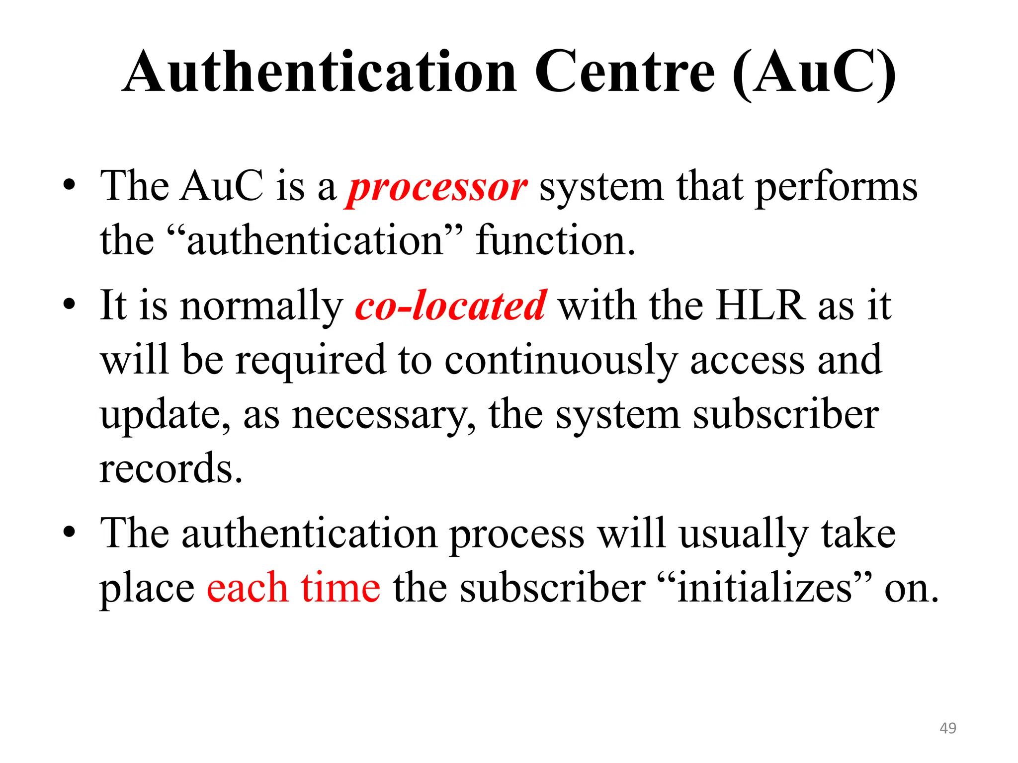 Authentication Centre (AuC)
• The AuC is a processor system that performs
the “authentication” function.
• It is normally co-located with the HLR as it
will be required to continuously access and
update, as necessary, the system subscriber
records.
• The authentication process will usually take
place each time the subscriber “initializes” on.
49
 