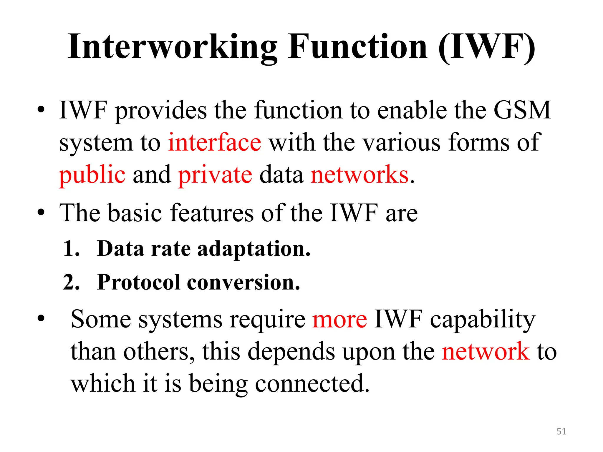Interworking Function (IWF)
• IWF provides the function to enable the GSM
system to interface with the various forms of
public and private data networks.
• The basic features of the IWF are
1. Data rate adaptation.
2. Protocol conversion.
• Some systems require more IWF capability
than others, this depends upon the network to
which it is being connected.
51
 