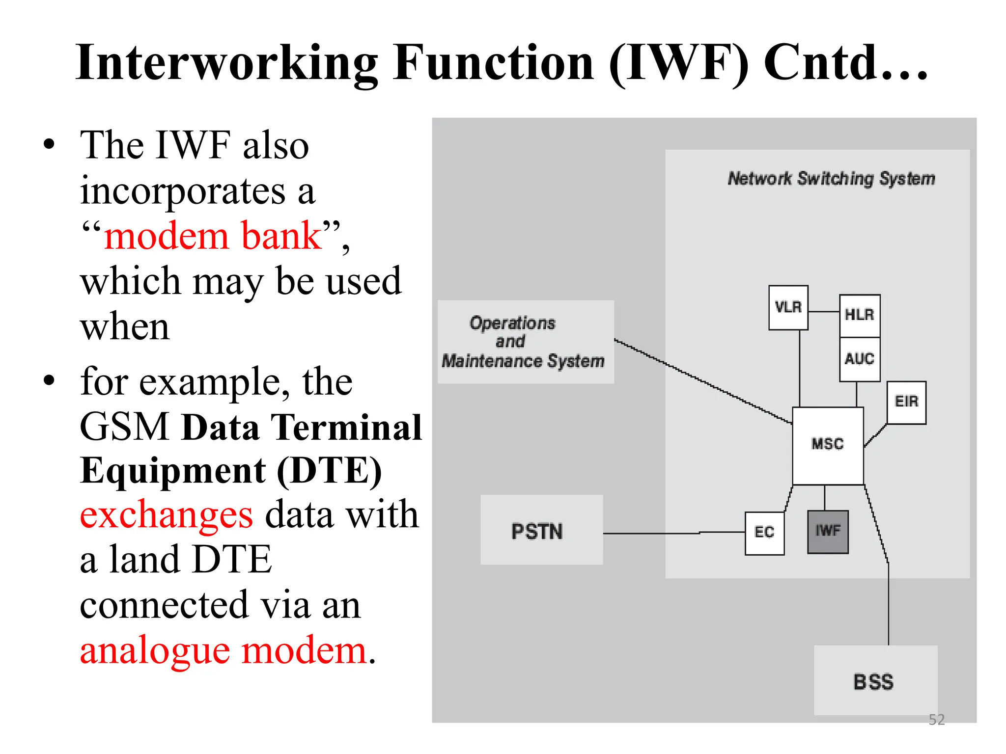 Interworking Function (IWF) Cntd…
• The IWF also
incorporates a
‘‘modem bank”,
which may be used
when
• for example, the
GSM Data Terminal
Equipment (DTE)
exchanges data with
a land DTE
connected via an
analogue modem.
52
 