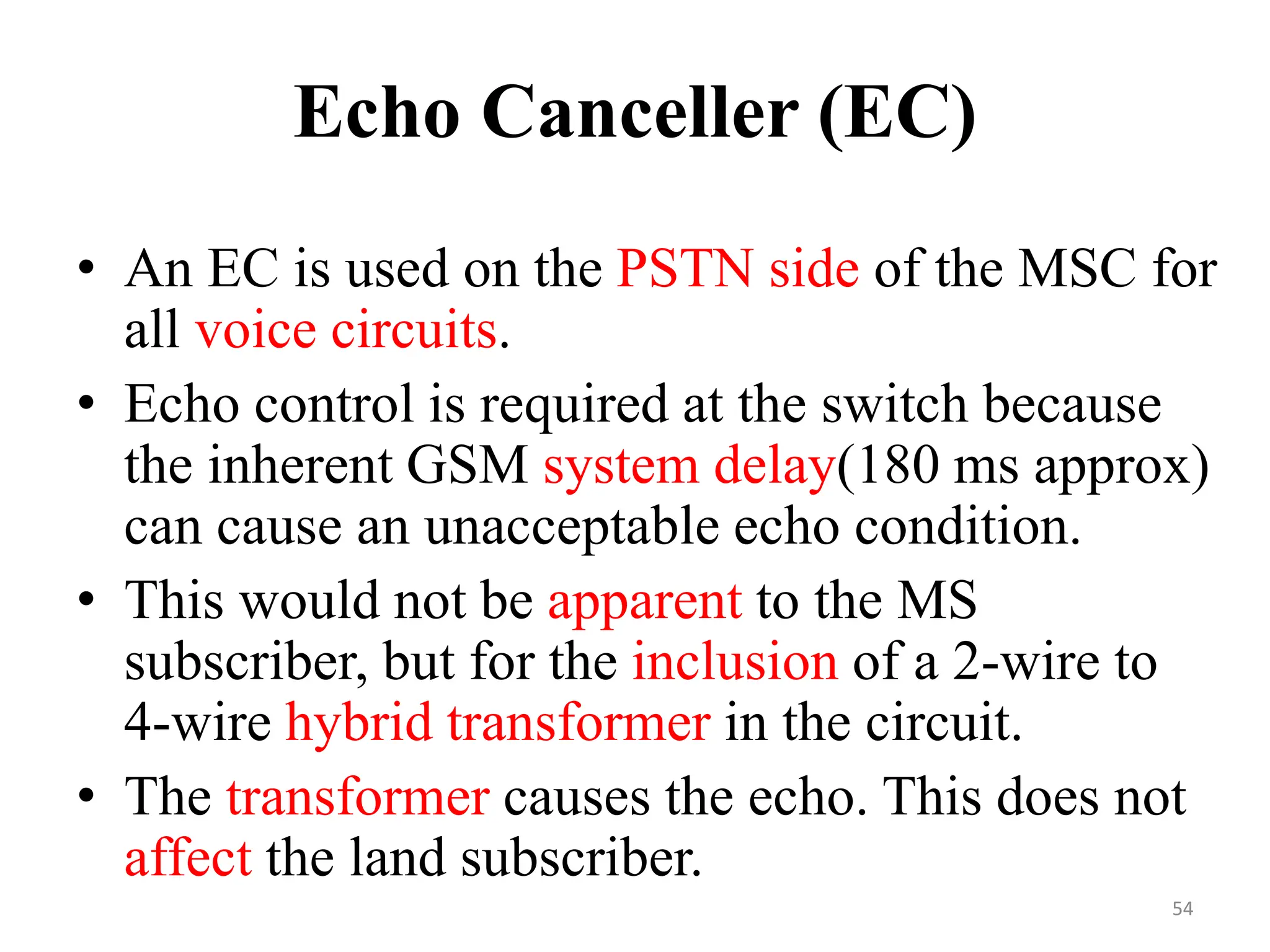 Echo Canceller (EC)
• An EC is used on the PSTN side of the MSC for
all voice circuits.
• Echo control is required at the switch because
the inherent GSM system delay(180 ms approx)
can cause an unacceptable echo condition.
• This would not be apparent to the MS
subscriber, but for the inclusion of a 2-wire to
4-wire hybrid transformer in the circuit.
• The transformer causes the echo. This does not
affect the land subscriber.
54
 