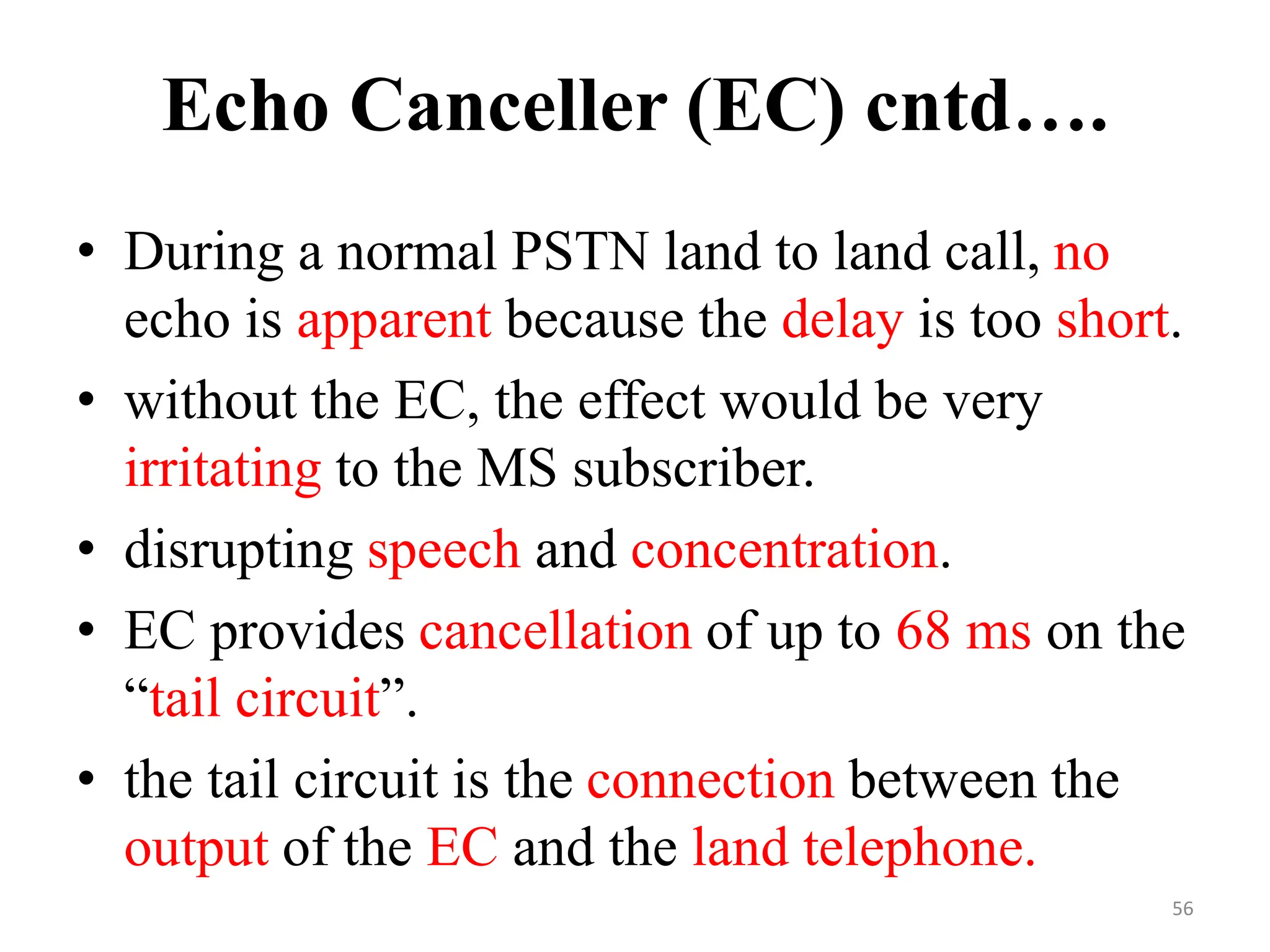 • During a normal PSTN land to land call, no
echo is apparent because the delay is too short.
• without the EC, the effect would be very
irritating to the MS subscriber.
• disrupting speech and concentration.
• EC provides cancellation of up to 68 ms on the
“tail circuit”.
• the tail circuit is the connection between the
output of the EC and the land telephone.
Echo Canceller (EC) cntd….
56
 