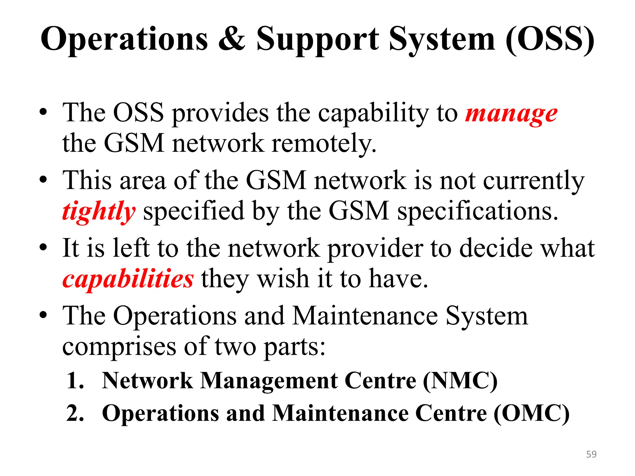 Operations & Support System (OSS)
• The OSS provides the capability to manage
the GSM network remotely.
• This area of the GSM network is not currently
tightly specified by the GSM specifications.
• It is left to the network provider to decide what
capabilities they wish it to have.
• The Operations and Maintenance System
comprises of two parts:
1. Network Management Centre (NMC)
2. Operations and Maintenance Centre (OMC)
59
 